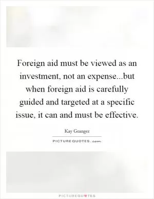 Foreign aid must be viewed as an investment, not an expense...but when foreign aid is carefully guided and targeted at a specific issue, it can and must be effective Picture Quote #1