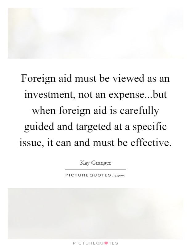 Foreign aid must be viewed as an investment, not an expense...but when foreign aid is carefully guided and targeted at a specific issue, it can and must be effective. Picture Quote #1