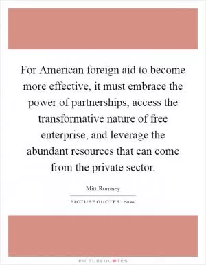For American foreign aid to become more effective, it must embrace the power of partnerships, access the transformative nature of free enterprise, and leverage the abundant resources that can come from the private sector Picture Quote #1