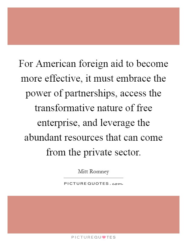 For American foreign aid to become more effective, it must embrace the power of partnerships, access the transformative nature of free enterprise, and leverage the abundant resources that can come from the private sector. Picture Quote #1