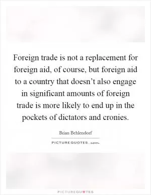 Foreign trade is not a replacement for foreign aid, of course, but foreign aid to a country that doesn’t also engage in significant amounts of foreign trade is more likely to end up in the pockets of dictators and cronies Picture Quote #1
