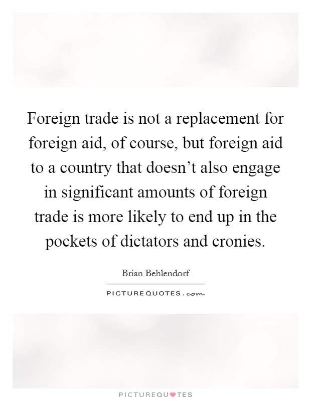 Foreign trade is not a replacement for foreign aid, of course, but foreign aid to a country that doesn't also engage in significant amounts of foreign trade is more likely to end up in the pockets of dictators and cronies. Picture Quote #1