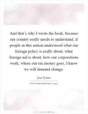 And that’s why I wrote the book, because our country really needs to understand, if people in this nation understood what our foreign policy is really about, what foreign aid is about, how our corporations work, where our tax money goes, I know we will demand change Picture Quote #1