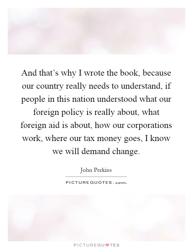 And that's why I wrote the book, because our country really needs to understand, if people in this nation understood what our foreign policy is really about, what foreign aid is about, how our corporations work, where our tax money goes, I know we will demand change. Picture Quote #1