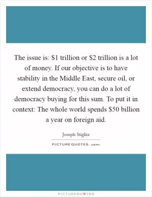The issue is: $1 trillion or $2 trillion is a lot of money. If our objective is to have stability in the Middle East, secure oil, or extend democracy, you can do a lot of democracy buying for this sum. To put it in context: The whole world spends $50 billion a year on foreign aid Picture Quote #1