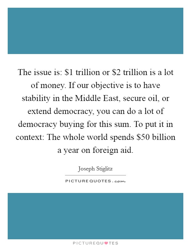 The issue is: $1 trillion or $2 trillion is a lot of money. If our objective is to have stability in the Middle East, secure oil, or extend democracy, you can do a lot of democracy buying for this sum. To put it in context: The whole world spends $50 billion a year on foreign aid. Picture Quote #1
