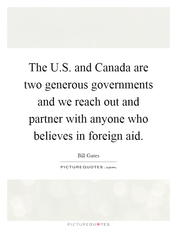 The U.S. and Canada are two generous governments and we reach out and partner with anyone who believes in foreign aid. Picture Quote #1