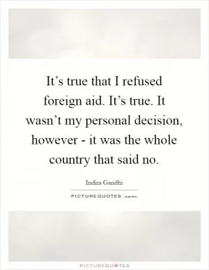 It’s true that I refused foreign aid. It’s true. It wasn’t my personal decision, however - it was the whole country that said no Picture Quote #1