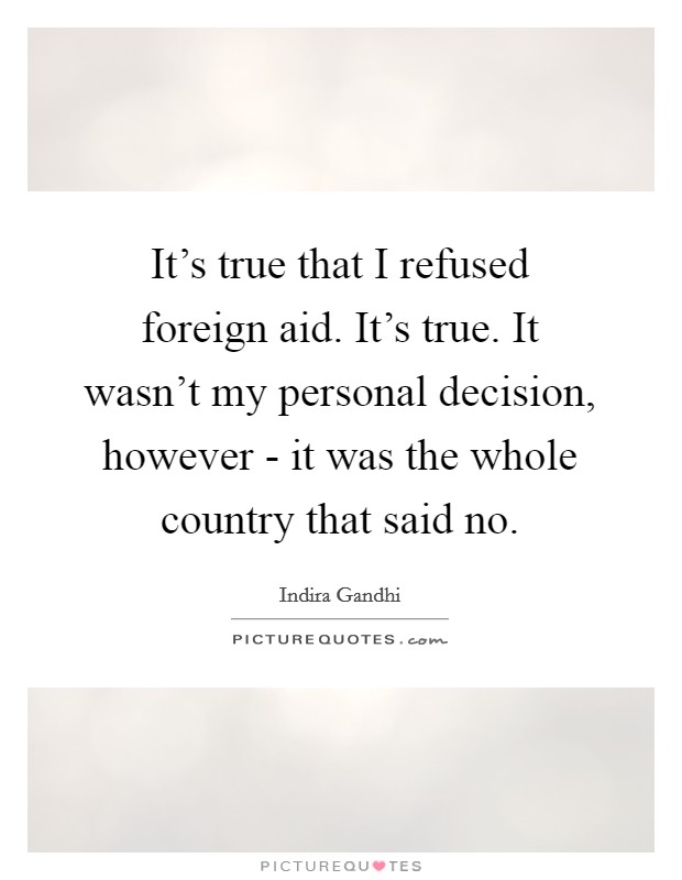 It's true that I refused foreign aid. It's true. It wasn't my personal decision, however - it was the whole country that said no. Picture Quote #1
