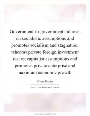 Government-to-government aid rests on socialistic assumptions and promotes socialism and stagnation, whereas private foreign investment rest on capitalist assumptions and promotes private enterprise and maximum economic growth Picture Quote #1