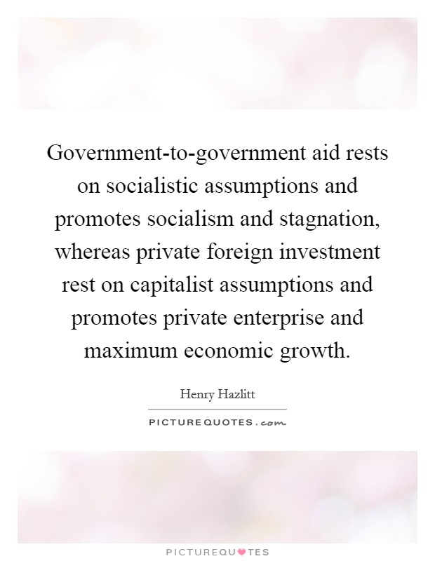 Government-to-government aid rests on socialistic assumptions and promotes socialism and stagnation, whereas private foreign investment rest on capitalist assumptions and promotes private enterprise and maximum economic growth. Picture Quote #1