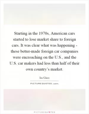 Starting in the 1970s, American cars started to lose market share to foreign cars. It was clear what was happening - these better-made foreign car companies were encroaching on the U.S., and the U.S. car makers had less than half of their own country’s market Picture Quote #1