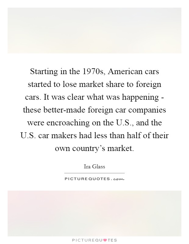 Starting in the 1970s, American cars started to lose market share to foreign cars. It was clear what was happening - these better-made foreign car companies were encroaching on the U.S., and the U.S. car makers had less than half of their own country's market. Picture Quote #1