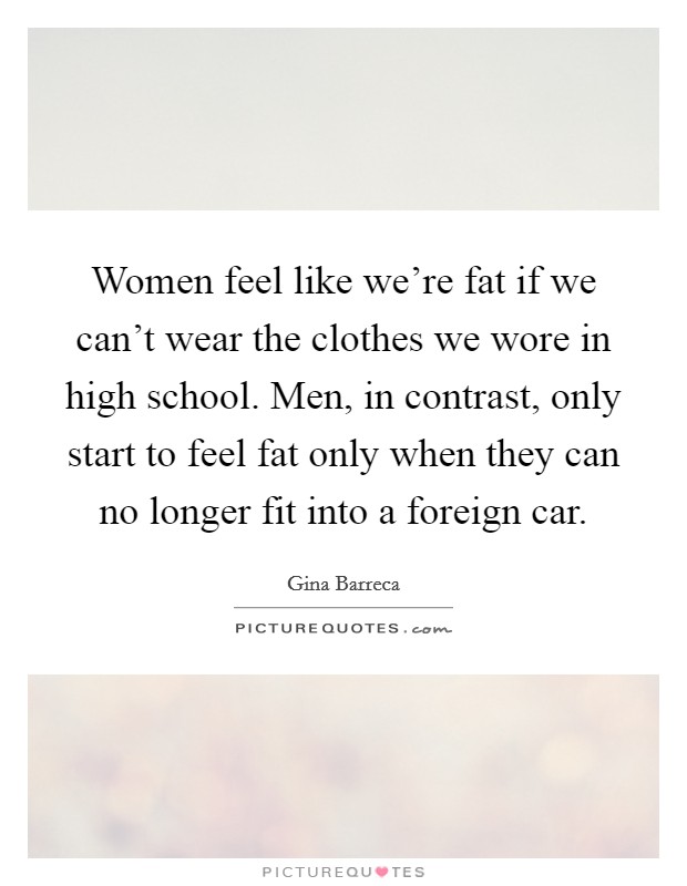 Women feel like we're fat if we can't wear the clothes we wore in high school. Men, in contrast, only start to feel fat only when they can no longer fit into a foreign car. Picture Quote #1