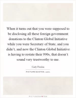 When it turns out that you were supposed to be disclosing all these foreign government donations to the Clinton Global Initiative while you were Secretary of State, and you didn’t, and now the Clinton Global Initiative is having to restate their 990s, that doesn’t sound very trustworthy to me Picture Quote #1