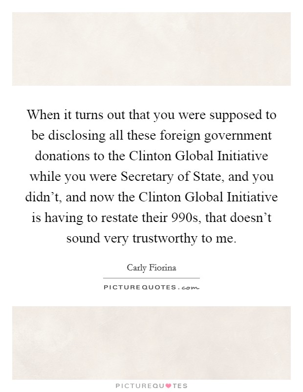 When it turns out that you were supposed to be disclosing all these foreign government donations to the Clinton Global Initiative while you were Secretary of State, and you didn't, and now the Clinton Global Initiative is having to restate their 990s, that doesn't sound very trustworthy to me. Picture Quote #1