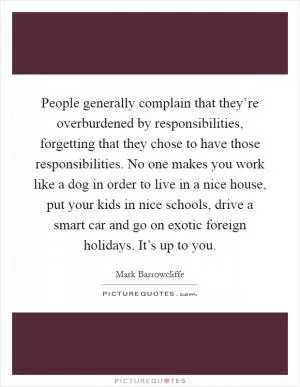 People generally complain that they’re overburdened by responsibilities, forgetting that they chose to have those responsibilities. No one makes you work like a dog in order to live in a nice house, put your kids in nice schools, drive a smart car and go on exotic foreign holidays. It’s up to you Picture Quote #1