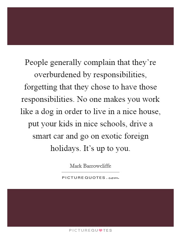 People generally complain that they're overburdened by responsibilities, forgetting that they chose to have those responsibilities. No one makes you work like a dog in order to live in a nice house, put your kids in nice schools, drive a smart car and go on exotic foreign holidays. It's up to you. Picture Quote #1