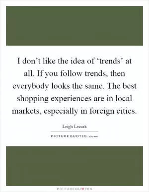 I don’t like the idea of ‘trends’ at all. If you follow trends, then everybody looks the same. The best shopping experiences are in local markets, especially in foreign cities Picture Quote #1