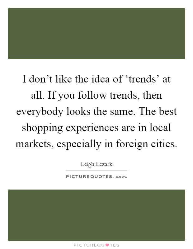 I don't like the idea of ‘trends' at all. If you follow trends, then everybody looks the same. The best shopping experiences are in local markets, especially in foreign cities. Picture Quote #1