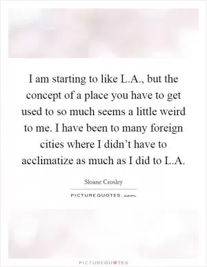 I am starting to like L.A., but the concept of a place you have to get used to so much seems a little weird to me. I have been to many foreign cities where I didn’t have to acclimatize as much as I did to L.A Picture Quote #1