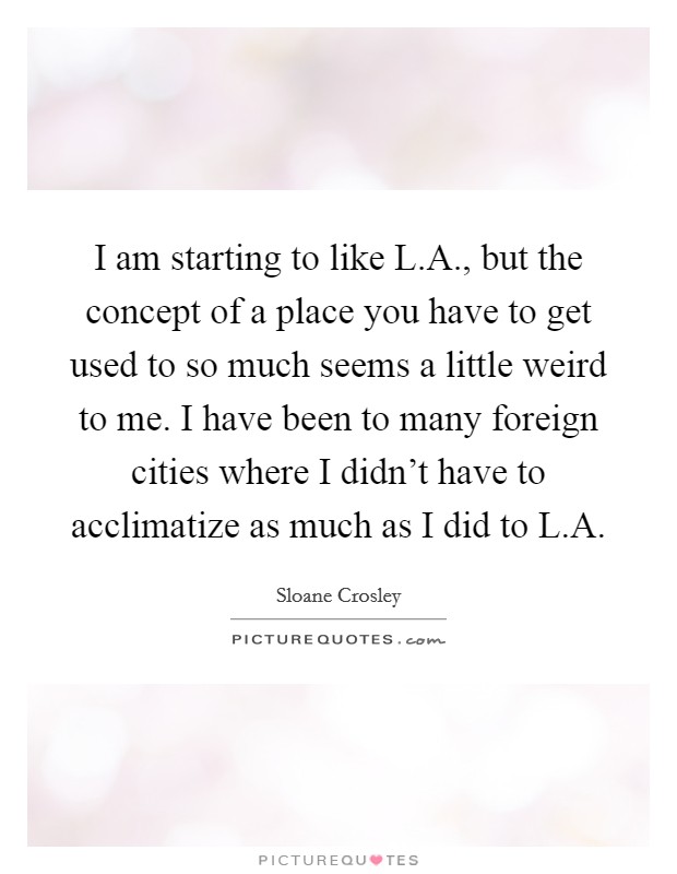 I am starting to like L.A., but the concept of a place you have to get used to so much seems a little weird to me. I have been to many foreign cities where I didn't have to acclimatize as much as I did to L.A. Picture Quote #1