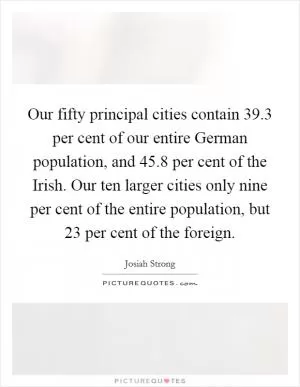 Our fifty principal cities contain 39.3 per cent of our entire German population, and 45.8 per cent of the Irish. Our ten larger cities only nine per cent of the entire population, but 23 per cent of the foreign Picture Quote #1