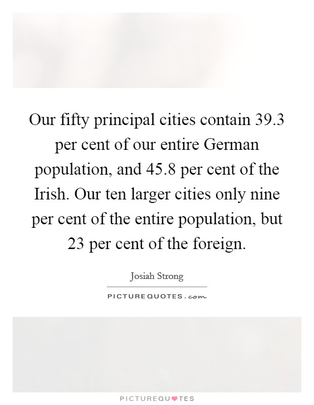 Our fifty principal cities contain 39.3 per cent of our entire German population, and 45.8 per cent of the Irish. Our ten larger cities only nine per cent of the entire population, but 23 per cent of the foreign. Picture Quote #1