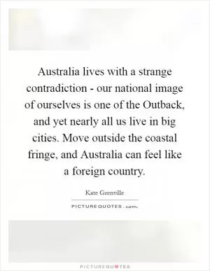 Australia lives with a strange contradiction - our national image of ourselves is one of the Outback, and yet nearly all us live in big cities. Move outside the coastal fringe, and Australia can feel like a foreign country Picture Quote #1