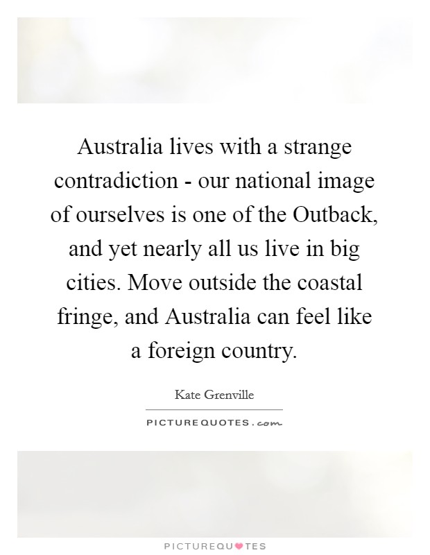 Australia lives with a strange contradiction - our national image of ourselves is one of the Outback, and yet nearly all us live in big cities. Move outside the coastal fringe, and Australia can feel like a foreign country. Picture Quote #1