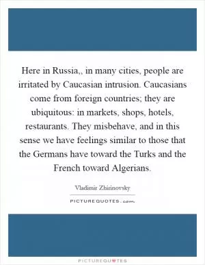 Here in Russia,, in many cities, people are irritated by Caucasian intrusion. Caucasians come from foreign countries; they are ubiquitous: in markets, shops, hotels, restaurants. They misbehave, and in this sense we have feelings similar to those that the Germans have toward the Turks and the French toward Algerians Picture Quote #1