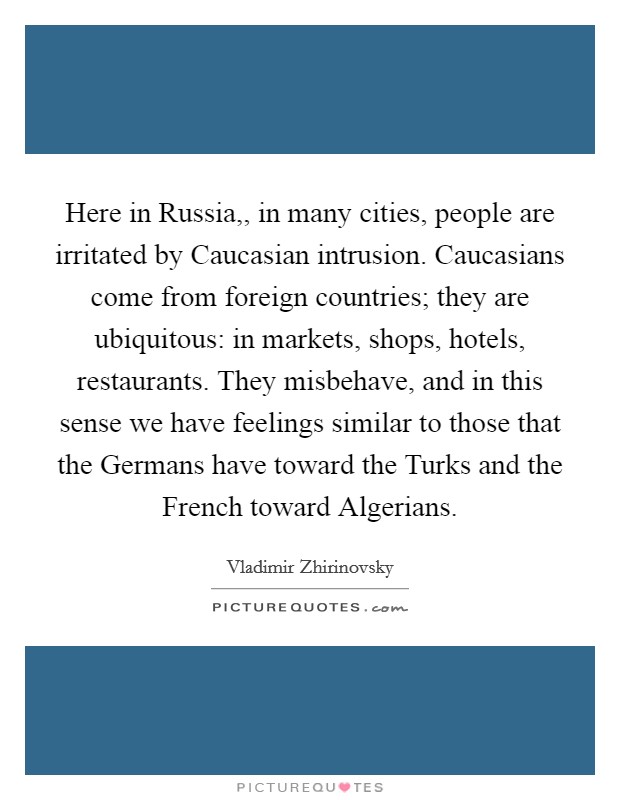 Here in Russia,, in many cities, people are irritated by Caucasian intrusion. Caucasians come from foreign countries; they are ubiquitous: in markets, shops, hotels, restaurants. They misbehave, and in this sense we have feelings similar to those that the Germans have toward the Turks and the French toward Algerians. Picture Quote #1
