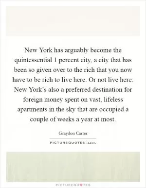 New York has arguably become the quintessential 1 percent city, a city that has been so given over to the rich that you now have to be rich to live here. Or not live here: New York’s also a preferred destination for foreign money spent on vast, lifeless apartments in the sky that are occupied a couple of weeks a year at most Picture Quote #1
