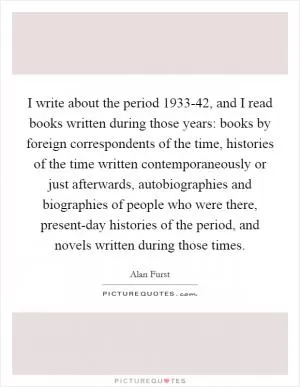 I write about the period 1933-42, and I read books written during those years: books by foreign correspondents of the time, histories of the time written contemporaneously or just afterwards, autobiographies and biographies of people who were there, present-day histories of the period, and novels written during those times Picture Quote #1