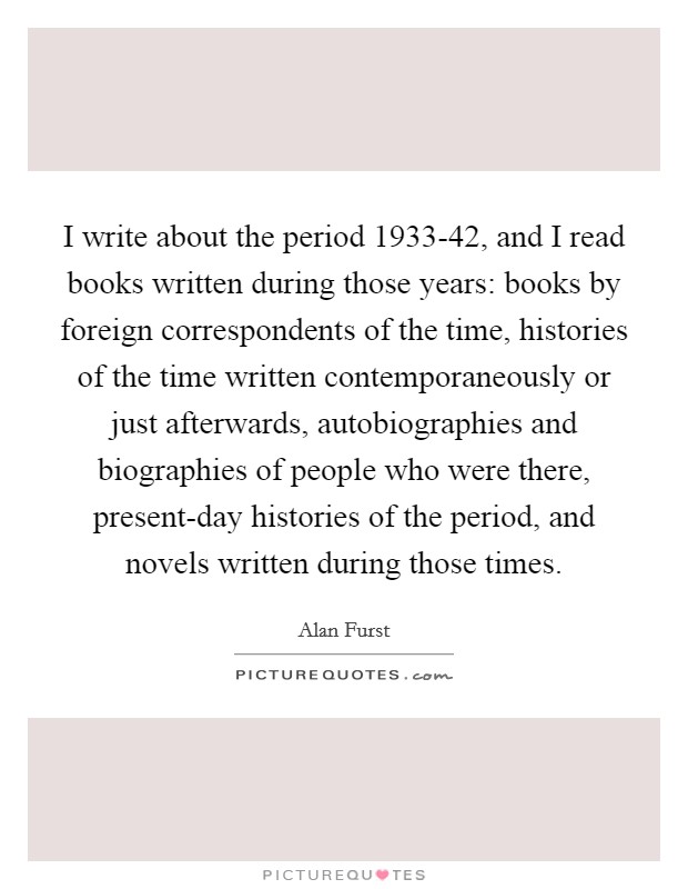 I write about the period 1933-42, and I read books written during those years: books by foreign correspondents of the time, histories of the time written contemporaneously or just afterwards, autobiographies and biographies of people who were there, present-day histories of the period, and novels written during those times. Picture Quote #1