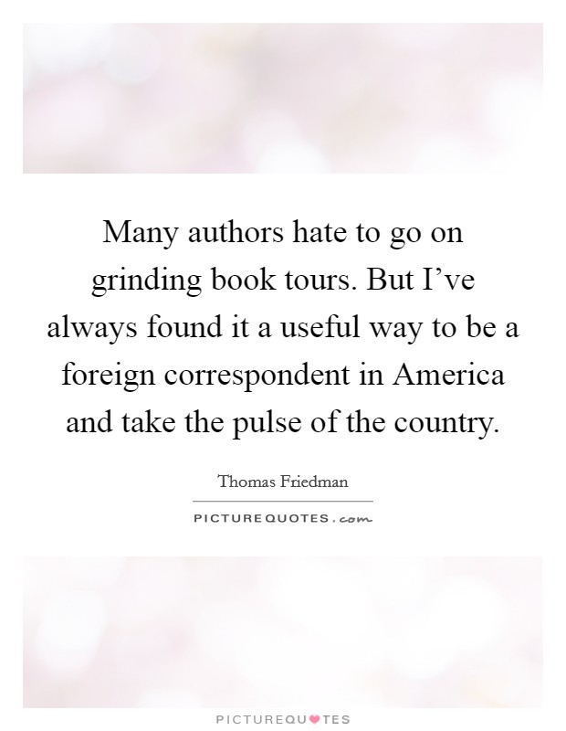 Many authors hate to go on grinding book tours. But I've always found it a useful way to be a foreign correspondent in America and take the pulse of the country. Picture Quote #1