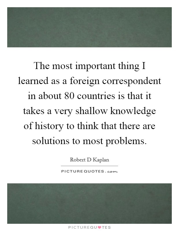 The most important thing I learned as a foreign correspondent in about 80 countries is that it takes a very shallow knowledge of history to think that there are solutions to most problems. Picture Quote #1