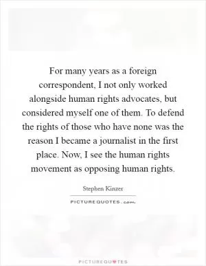 For many years as a foreign correspondent, I not only worked alongside human rights advocates, but considered myself one of them. To defend the rights of those who have none was the reason I became a journalist in the first place. Now, I see the human rights movement as opposing human rights Picture Quote #1