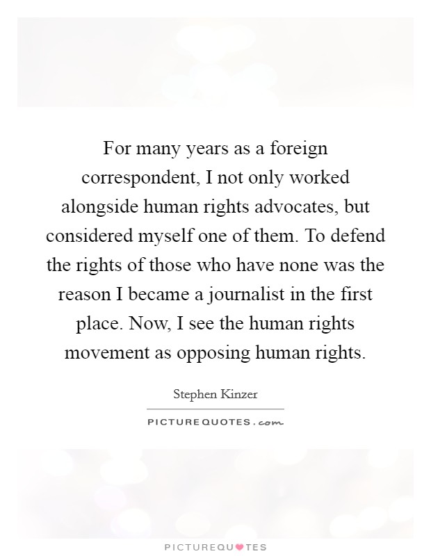 For many years as a foreign correspondent, I not only worked alongside human rights advocates, but considered myself one of them. To defend the rights of those who have none was the reason I became a journalist in the first place. Now, I see the human rights movement as opposing human rights. Picture Quote #1