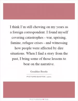 I think I’m still chewing on my years as a foreign correspondent. I found myself covering catastrophes - war, uprising, famine, refugee crises - and witnessing how people were affected by dire situations. When I find a story from the past, I bring some of those lessons to bear on the narrative Picture Quote #1