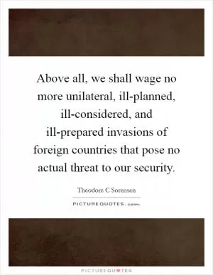 Above all, we shall wage no more unilateral, ill-planned, ill-considered, and ill-prepared invasions of foreign countries that pose no actual threat to our security Picture Quote #1