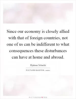 Since our economy is closely allied with that of foreign countries, not one of us can be indifferent to what consequences these disturbances can have at home and abroad Picture Quote #1