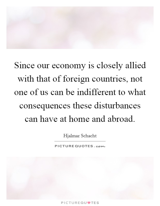 Since our economy is closely allied with that of foreign countries, not one of us can be indifferent to what consequences these disturbances can have at home and abroad. Picture Quote #1