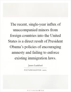 The recent, single-year influx of unaccompanied minors from foreign countries into the United States is a direct result of President Obama’s policies of encouraging amnesty and failing to enforce existing immigration laws Picture Quote #1