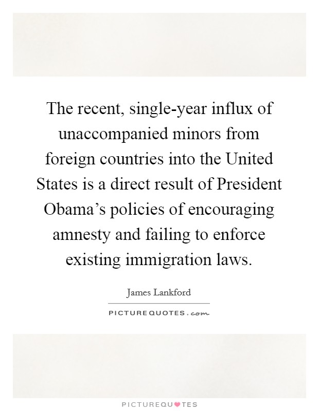 The recent, single-year influx of unaccompanied minors from foreign countries into the United States is a direct result of President Obama's policies of encouraging amnesty and failing to enforce existing immigration laws. Picture Quote #1