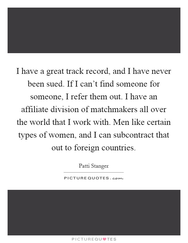 I have a great track record, and I have never been sued. If I can't find someone for someone, I refer them out. I have an affiliate division of matchmakers all over the world that I work with. Men like certain types of women, and I can subcontract that out to foreign countries. Picture Quote #1