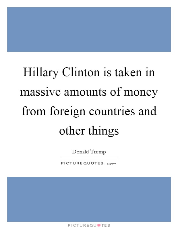 Hillary Clinton is taken in massive amounts of money from foreign countries and other things Picture Quote #1