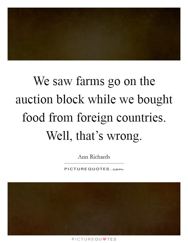 We saw farms go on the auction block while we bought food from foreign countries. Well, that's wrong. Picture Quote #1