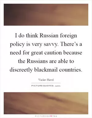 I do think Russian foreign policy is very savvy. There’s a need for great caution because the Russians are able to discreetly blackmail countries Picture Quote #1