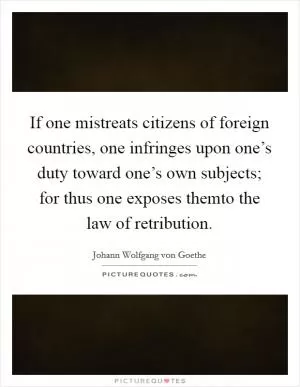 If one mistreats citizens of foreign countries, one infringes upon one’s duty toward one’s own subjects; for thus one exposes themto the law of retribution Picture Quote #1